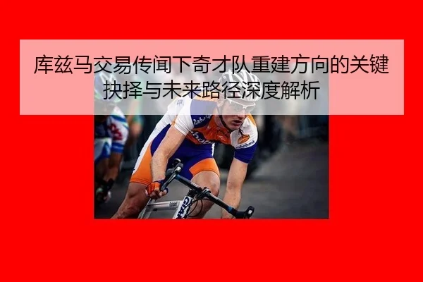 库兹马交易传闻下奇才队重建方向的关键抉择与未来路径深度解析